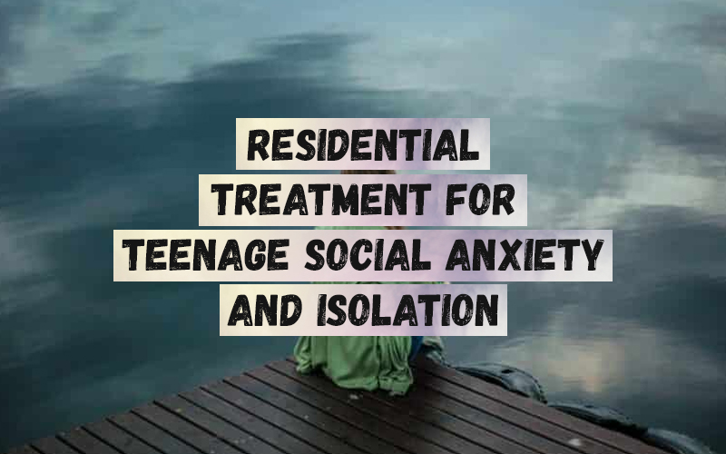 teen Residential Treatment For Teenage Social Anxiety and Isolation